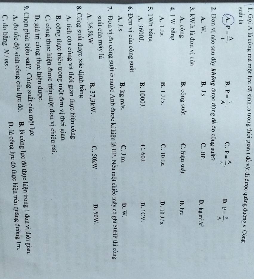 Gọi A là công mà một lực đã sinh ra trong thời gian t đề vật đi được quãng đường s. Công
suất là
B.
C.
A. )P= A/t . P= t/A . P= A/s . D. P= s/A .
2. Đơn vị nào sau đây không được dùng để đo công suất?
A. W. B. J.s. C. HP.
D. kg.m^2/s^3.
3. kW.h là đơn vị của
A. công. B. công suất. C. hiệu suất. D. lực.
4. 1 W bằng
A. 1 J.s. B. 1 J / s. C. 10 J.s. D. 10 J /s.
5. 1 Wh bằng
A. 3600J. B. 1000J. C. 60J. D. 1CV.
6. Đơn vị của công suất
A. J.s. B. kg.m/s. C. J.m. D. W.
7. Đơn vị đo công suất ở nước Anh được kí hiệu là HP. Nếu một chiếc máy có ghi 50HP thì công
suất của máy là
A. 36,8kW. B. 37,3kW. C. 50kW.
D. 50W.
8. Công suất được xác định bằng
A. tích của công và thời gian thực hiện công.
B. công thực hiện trong một đơn vị thời gian.
C. công thực hiện được trên một đơn vị chiều dài.
D. giá trị công thực hiện được.
9. Chọn phát biểu sai?. Công suất của một lực
A. đo tốc độ sinh công của lực đó. B. là công lực đó thực hiện trong 1 đơn vị thời gian.
C. đo bằng N / ms . D. là công lực đó thực hiện trên quãng đường 1m.