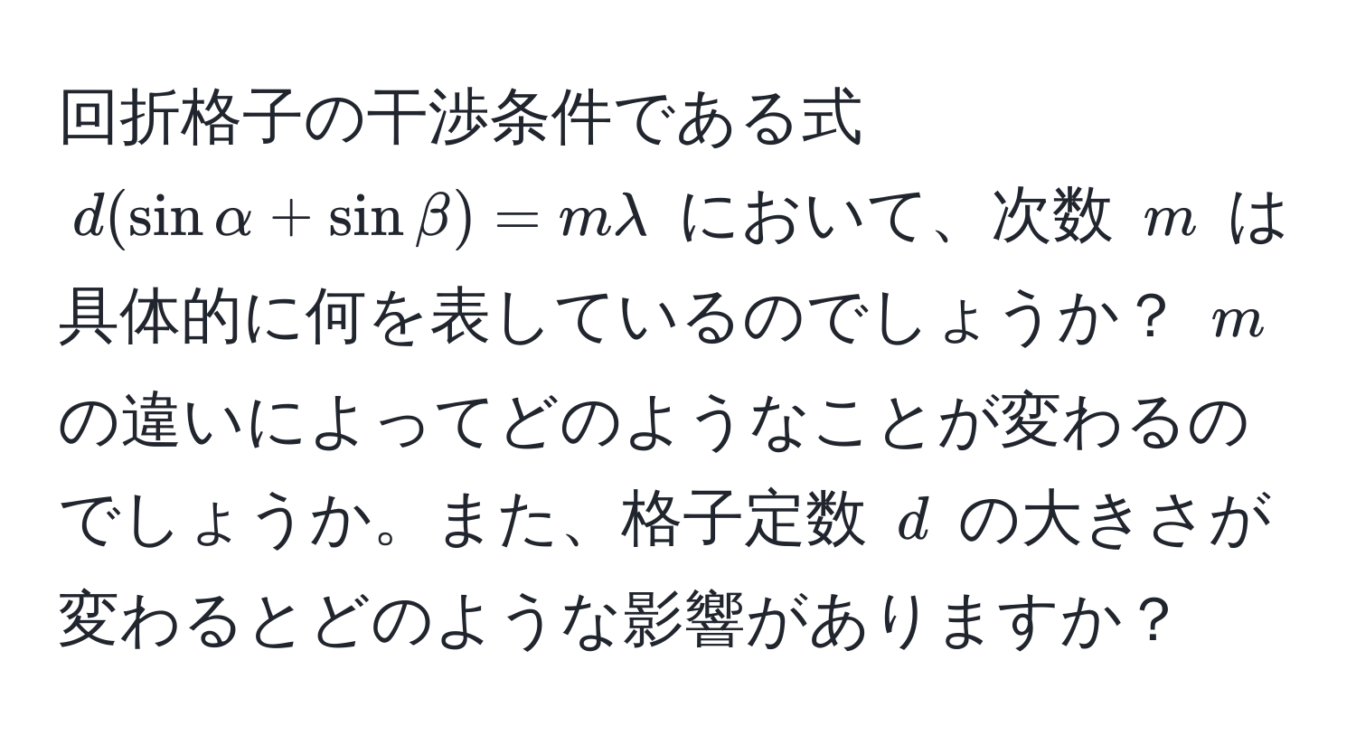 回折格子の干渉条件である式 $d(sinalpha + sinbeta) = mlambda$ において、次数 $m$ は具体的に何を表しているのでしょうか？ $m$ の違いによってどのようなことが変わるのでしょうか。また、格子定数 $d$ の大きさが変わるとどのような影響がありますか？