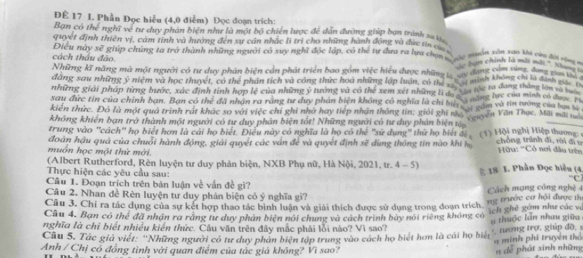 ĐÉ 17 I. Phần Đọc hiểu (4,0 điểm) Đọc đoạn trích:
Bạn có thể nghĩ về tư duy phản biện như là một bộ chiến lược đễ dẫn đường giúp bạn trành xa ka
quyết định thiên vị, cảm tinh và hưởng đến sự cản nhắc li trì cho những hành động và đực tin của 
Điều này S a * giúp chúng ta trở thành những người có suy nghĩ độc lập, có thể tự đưa ra lựa chọn  s mt muồn xân xao khi cùn đội rộng n
cách thấu đảo.
Vc hạn chính là màt mới '. Nhưng  1
Những kĩ năng mà một người có tư duy phản biện cản phát triển bao gồm việc hiểu được những ty đang camging đang van tố 
minh không chi là đánh giác 
dăng sau những ý niệm và học thuyết, có thể phân tích và công thức hoà những lập luận, có the xô n tác ta đang tháng lớn và buệ
những giải pháp từng bước, xác định tỉnh hợp lệ của những ý tướng và có thể xem xét những li độ càh àng lực của minh có được c
sau đức tin của chính bạn. Bạn có rhe^2 đã nhận ra rằng tư duy phản biện không có nghĩa là chỉ bii  gầm và tin tướng của ban 
kiến thức. Đó là một quả trình rất khác so với việc chỉ ghi nhớ hay tiếp nhân thống tin; giải ghi nhỏ guyên Văn Thọc, Mãi mãi nó
không khiến bạn trở thành một người có tư duy phản biện tốt! Những người có tư duy phản biện tập
trung vào ''cách'' họ biết hơn là cái họ biết. Điễu này có nghĩa là họ có thể "sử dụng" thứ họ biết đề  ( 1) Hội nghị Hiệp thương: 
đoàn hậu quả của chuỗi hành động, giải quyết các vấn để và quyết định sẽ dùng thông tin nào khi họ chông trãnh đỉ, rời đi tr
muốn học một thứ mới.
Hữu: ''Có nơi đầu trên
(Albert Rutherford, Rèn luyện tư duy phân biện, NXB Phụ nữ, Hà Nội, 2021, tr. 4 - 5)
Thực hiện các yêu cầu sau: * 18 I. Phần Đọc hiểu (4
C
Câu 1. Đoạn trích trên bản luận về vấn đề gì?
Câu 2. Nhan đề Rèn luyện tư duy phản biện có ý nghĩa gì? Cách mạng cóng nghệ 4
Câu 3. Chỉ ra tác dụng của sự kết hợp thao tác bình luận và giải thích được sử dụng trong đoạn trích. ng trước cơ hội được th
Câu 4. Bạn có thể đã nhận ra rằng tư duy phản biện nổi chung và cách trình bày nói riêng không có íh ghê gồm như các và
nghĩa là chỉ biết nhiều kiến thức. Câu văn trên đây mắc phải lỗi nào? Vì sao? u thuộc lẫn nhau giữa
, tương trợ. giúp đồ, 5
Câu 5. Tác giả viết: ''Những người có tư duy phản biên tập trung vào cách họ biết hơn là cái họ biết  n m inh phi truyền thổ
Anh / Chị có đồng tình với quan điểm của tác giả không? Vì sao? n dễ phát sinh những