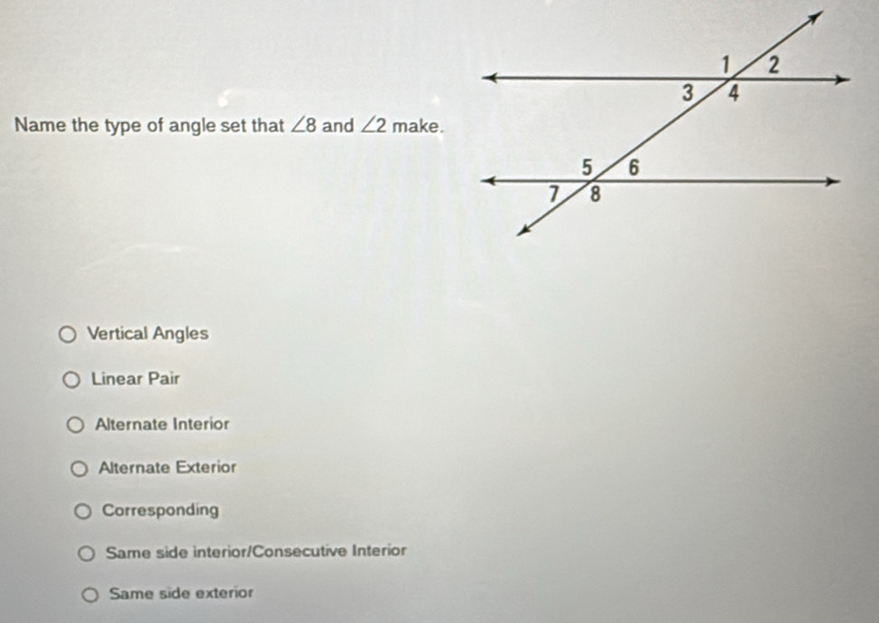 Name the type of angle set that ∠ 8 and ∠ 2 make.
Vertical Angles
Linear Pair
Alternate Interior
Alternate Exterior
Corresponding
Same side interior/Consecutive Interior
Same side exterior