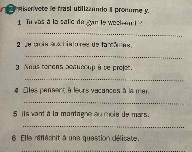 Riscrivete le frasi utilizzando il pronome y. 
1 Tu vas à la salle de gym le week-end ? 
_ 
2 Je crois aux histoires de fantômes. 
_ 
3 Nous tenons beaucoup à ce projet. 
_ 
4 Elles pensent à leurs vacances à la mer. 
_ 
5 Ils vont à la montagne au mois de mars. 
_ 
6 Elle réfléchit à une question délicate. 
_