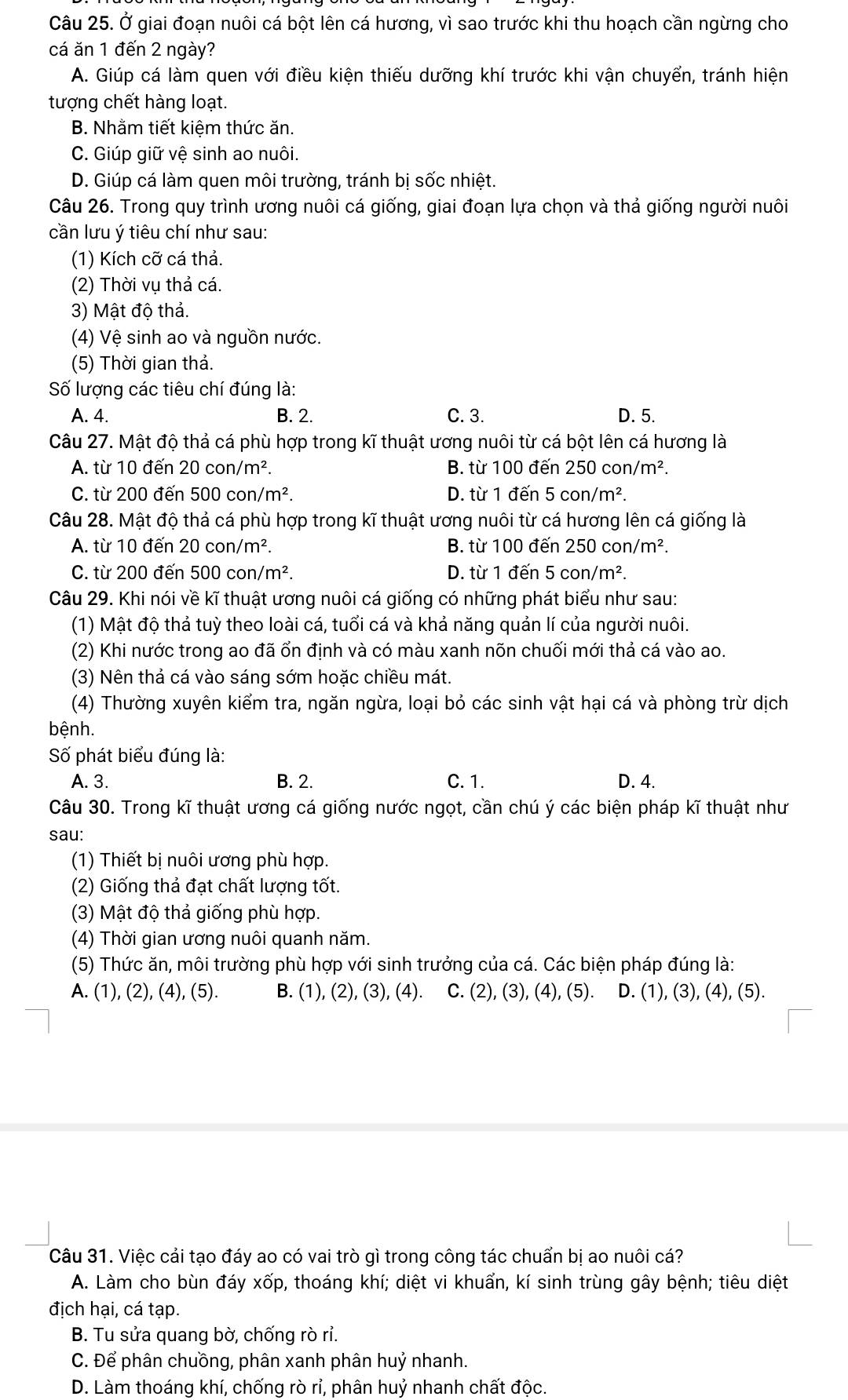 Ở giai đoạn nuôi cá bột lên cá hương, vì sao trước khi thu hoạch cần ngừng cho
cá ăn 1 đến 2 ngày?
A. Giúp cá làm quen với điều kiện thiếu dưỡng khí trước khi vận chuyển, tránh hiện
tượng chết hàng loạt.
B. Nhằm tiết kiêm thức ăn.
C. Giúp giữ vệ sinh ao nuôi.
D. Giúp cá làm quen môi trường, tránh bị sốc nhiệt.
Câu 26. Trong quy trình ương nuôi cá giống, giai đoạn lựa chọn và thả giống người nuôi
cần lưu ý tiêu chí như sau:
(1) Kích cỡ cá thả.
(2) Thời vụ thả cá.
3) Mật độ thả.
(4) Vệ sinh ao và nguồn nước.
(5) Thời gian thả.
Số lượng các tiêu chí đúng là:
A. 4. B. 2. C. 3. D. 5.
Câu 27. Mật độ thả cá phù hợp trong kĩ thuật ương nuôi từ cá bột lên cá hương là
A. từ 10 đến 20con/m^2. B. từ 100 đến 250 co )n/m^2.
C. từ 200 đến 500con/m^2. D. từ 1 đến 5con/m^2.
Câu 28. Mật độ thả cá phù hợp trong kĩ thuật ương nuôi từ cá hương lên cá giống là
A. từ 10 đến 20con/m^2. B. từ 100 đến 250con/m^2.
C. từ 200 đến 500con/m^2. D. từ 1 đến 5con/m^2.
Câu 29. Khi nói về kĩ thuật ương nuôi cá giống có những phát biểu như sau:
(1) Mật độ thả tuỳ theo loài cá, tuổi cá và khả năng quản lí của người nuôi.
(2) Khi nước trong ao đã ổn định và có màu xanh nõn chuối mới thả cá vào ao.
(3) Nên thả cá vào sáng sớm hoặc chiều mát.
(4) Thường xuyên kiểm tra, ngăn ngừa, loại bỏ các sinh vật hại cá và phòng trừ dịch
bệnh.
Số phát biểu đúng là:
A. 3. B. 2. C. 1. D. 4.
Câu 30. Trong kĩ thuật ương cá giống nước ngọt, cần chú ý các biện pháp kĩ thuật như
sau:
(1) Thiết bị nuôi ương phù hợp.
(2) Giống thả đạt chất lượng tốt.
(3) Mật độ thả giống phù hợp.
(4) Thời gian ương nuôi quanh năm.
(5) Thức ăn, môi trường phù hợp với sinh trưởng của cá. Các biện pháp đúng là:
A. (1), (2), (4), (5). B. (1 ),(2),(3),(4) C. (2),(3) ), (4), (5). D. (1), (3), (4), (5).
Câu 31. Việc cải tạo đáy ao có vai trò gì trong công tác chuẩn bị ao nuôi cá?
A. Làm cho bùn đáy xốp, thoáng khí; diệt vi khuẩn, kí sinh trùng gây bệnh; tiêu diệt
địch hại, cá tạp.
B. Tu sửa quang bờ, chống rò rỉ.
C. Để phân chưồng, phân xanh phân huỷ nhanh.
D. Làm thoáng khí, chống rò rỉ, phân huỷ nhanh chất độc.