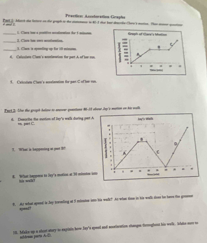 Practice: Acceleration Graphs 
Peet1; Match the feators on the gruph to the statuments in 82-5 that beat describe Charw's mstion. Then asver quaation
4 and 5. 
_1. Claca has a positivn accaleration for 5 minates. Graph of Clara's Motion 
_2. Clara fus zey acceleration. 
C 
_3. Clara is speeding up for 10 minute. 
= 8 
4. Calculate Clara's acceleration for part A of her run. = A
1/20
s
Yima (mìn) 
5. Calculate Clars’s acceleration for part C of her run. 
Part 2: Use the graph below to answer questions #6-10 abost Joy's motion on his walk. 
6. Describe the motion of Jay's walk during part A Jay's Walk 
vs. part C. 
B 
D 
7. What is happening at part B? 
A C 
2 
h 
0 
3 
8. What happens to Jay’s motion at 30 minutes into 。 5 Time (veãs) 
his walk? 
9. At what speed is Jay traveling at 5 minutes into his walk? At what time in his walk does he have the greatest 
speed? 
10. Make up a short story to explain how Jay’s speed and acceleration changes throughout his walk. Make sure to 
address parts A-D.