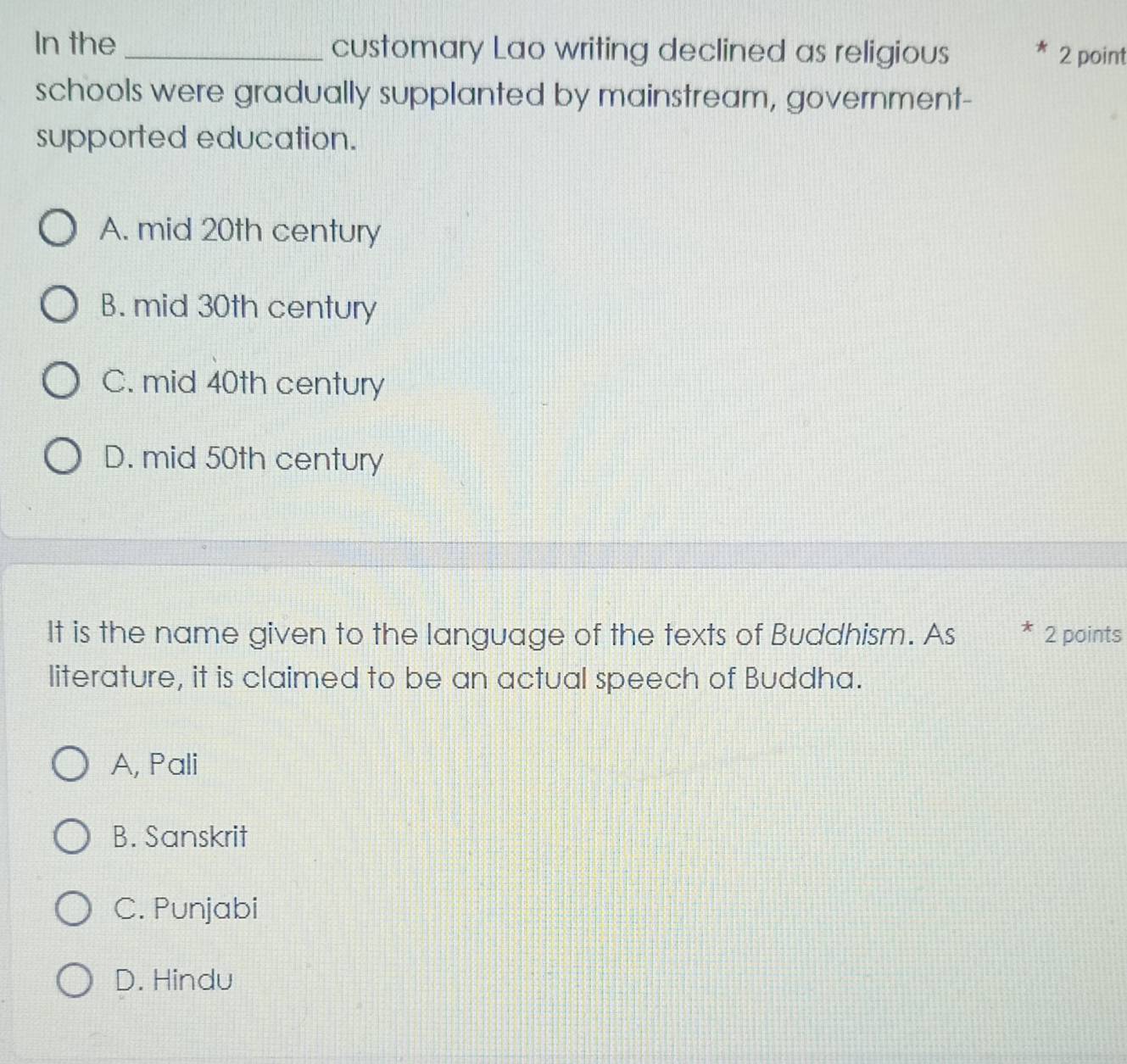 In the _customary Lao writing declined as religious 2 point
schools were gradually supplanted by mainstream, government-
supported education.
A. mid 20th century
B. mid 30th century
C. mid 40th century
D. mid 50th century
It is the name given to the language of the texts of Buddhism. As ~ 2 points
literature, it is claimed to be an actual speech of Buddha.
A, Pali
B. Sanskrit
C. Punjabi
D. Hindu