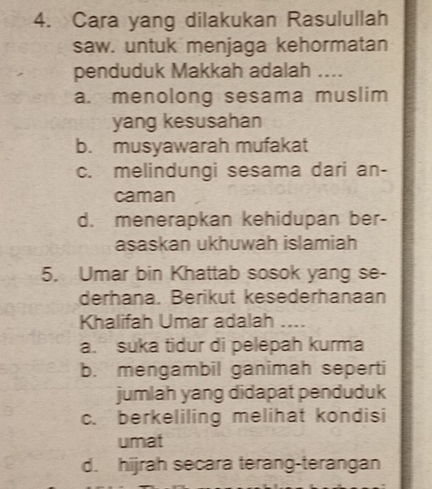 Cara yang dilakukan Rasulullah
saw. untuk menjaga kehormatan
penduduk Makkah adalah ....
a. menolong sesama muslim
yang kesusahan
b. musyawarah mufakat
c. melindungi sesama dari an-
caman
d. menerapkan kehidupan ber-
asaskan ukhuwah islamiah
5. Umar bin Khattab sosok yang se-
derhana. Berikut kesederhanaan
Khalifah Umar adalah ....
a. suka tidur di pelepah kurma
b. mengambil ganimah seperti
jumlah yang didapat penduduk
c. berkeliling melihat kondisi
umat
d. hijrah secara terang-terangan