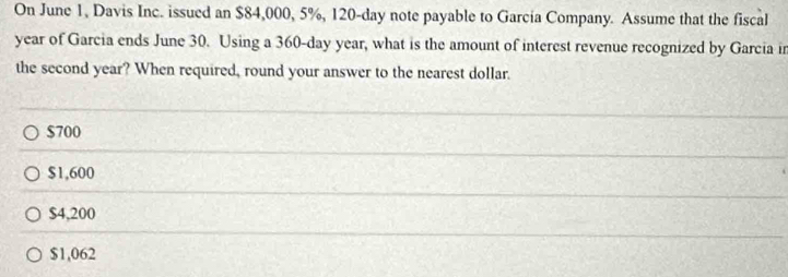 On June 1, Davis Inc. issued an $84,000, 5%, 120-day note payable to García Company. Assume that the fiscal
year of Garcia ends June 30. Using a 360-day year, what is the amount of interest revenue recognized by Garcia in
the second year? When required, round your answer to the nearest dollar.
$700
$1,600
$4,200
$1,062