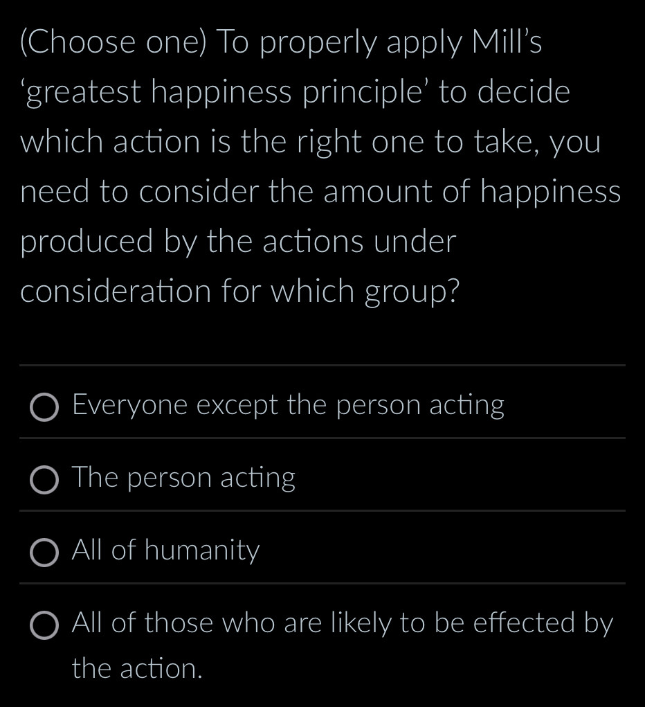 (Choose one) To properly apply Mill's
‘greatest happiness principle’ to decide
which action is the right one to take, you
need to consider the amount of happiness
produced by the actions under
consideration for which group?
_
_
Everyone except the person acting
_
The person acting
_
All of humanity
_
All of those who are likely to be effected by
the action.