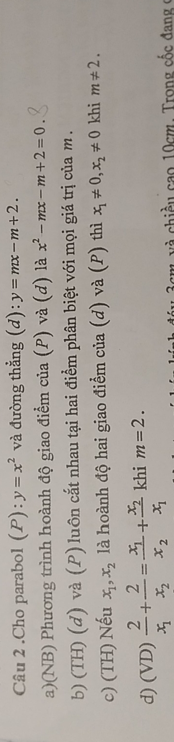 .Cho parabol (P):y=x^2 và đường thẳng (d): y=mx-m+2.
a)(NB) Phương trình hoành độ giao điểm của (P) và (d) là x^2-mx-m+2=0
b) (TH) (d) và (P) luôn cắt nhau tại hai điểm phân biệt với mọi giá trị của m.
c) (TH) Nếu x_1, x_2 là hoành độ hai giao điểm của (d) và (P) thì x_1!= 0, x_2!= 0 khi m!= 2.
d) (VD) frac 2x_1+frac 2x_2=frac x_1x_2+frac x_2x_1 khi m=2. 
g v à chiều cao 10cm. Trong cốc đang ở