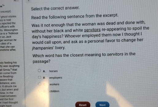 excerpt) Select the correct answer.
ghost stories
ory is told Read the following sentence from the excerpt.
s rejected the
officer's wife Was it not enough that the woman was dead and done with,
Irs. Wessington
ce is à ''hideous without her black and white servitors re-appearing to spoil the
ger woman he day's happiness? Whoever employed them now I thought I
er as Jack
dies of a would call upon, and ask as a personal favor to change her
that she can
metime after jhampanies' livery.
Which word has the closest meaning to servitors in the
sly feeling his passage?
Ity was laughing
all Símía 3 that
en come from A. horses
e Readin 
aware that B. employers
. It struck me Sistance w as workers
, but when and
mine. In the D. children
nd the first road between
hight have e I had thought .
Reset Next