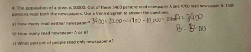 The population of a town is 10000. Out of these 5400 persons read newspaper A and 4700 read newspaper B. 1500
persons read both the newspapers. Use a Venn diagram to answer the questions. 
a) How many read neither newspaper? 
b) How many read newspaper A or B? 
c) What percent of people read only newspaper A?