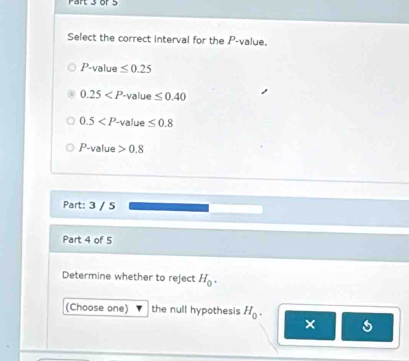 or 5
Select the correct interval for the P -value.
P -value ≤ 0.25
0.25 '-value ≤ 0.40
0.5 -value ≤ 0.8
P -value 0.8
Part: 3 / 5
Part 4 of 5
Determine whether to reject H_0. 
(Choose one) the null hypothesis H_0. 
× s