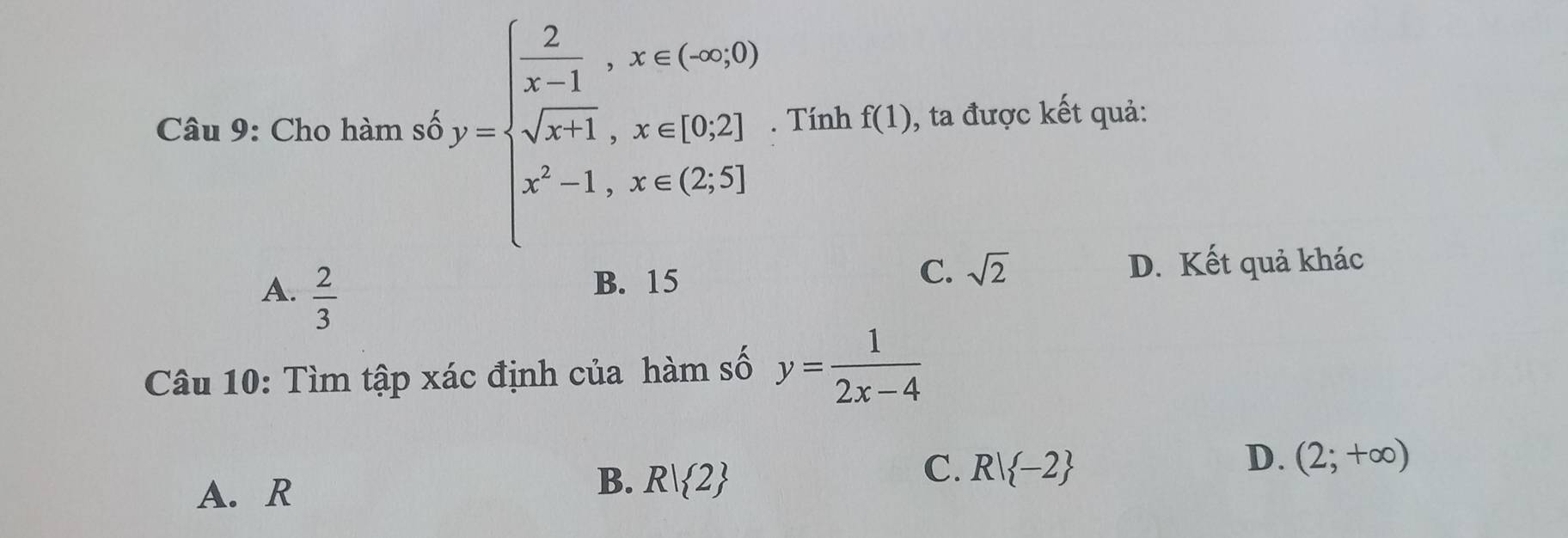 Cho hàm số b)=beginarrayl  2/x-1 ,x∈ (∈fty ,0) sqrt(x-1),x∈ [0,2] x^2-1,x=(2,5]endarray.. Tính f(1) , ta được kết quả:
A.  2/3 
C. sqrt(2)
B. 15 D. Kết quả khác
Câu 10: Tìm tập xác định của hàm số y= 1/2x-4 
C. R| -2
D. (2;+∈fty )
A. R
B. R| 2