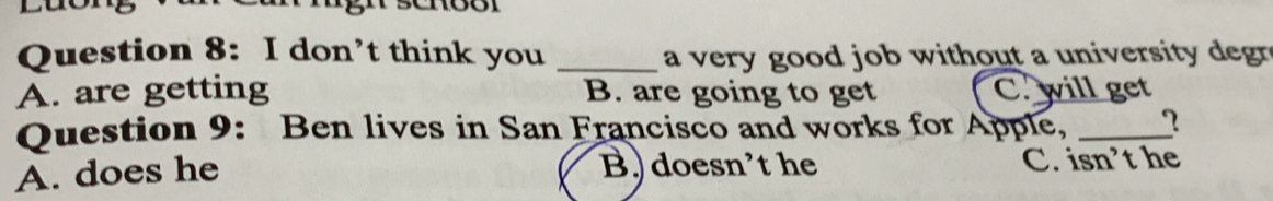 don’t think you _a very good job without a university degr
A. are getting B. are going to get C. will get
Question 9: Ben lives in San Francisco and works for Apple, _?
A. does he B. doesn’t he C. isn’t he