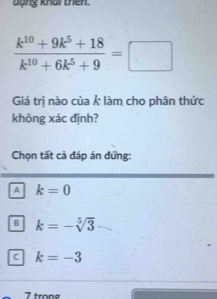 dạng khai thên.
 (k^(10)+9k^5+18)/k^(10)+6k^5+9 =□
Giá trị nào của k làm cho phân thức
không xác định?
Chọn tất cả đáp án đứng:
A k=0
B k=-sqrt[5](3)
C k=-3
7 trong