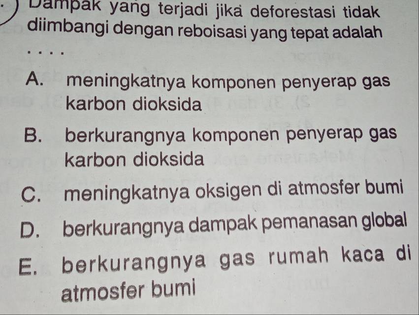 Dampak yang terjadi jika deforestasi tidak
diimbangi dengan reboisasi yang tepat adalah
A. meningkatnya komponen penyerap gas
karbon dioksida
B. berkurangnya komponen penyerap gas
karbon dioksida
C. meningkatnya oksigen di atmosfer bumi
D. berkurangnya dampak pemanasan global
E. berkurangnya gas rumah kaca di
atmosfer bumi