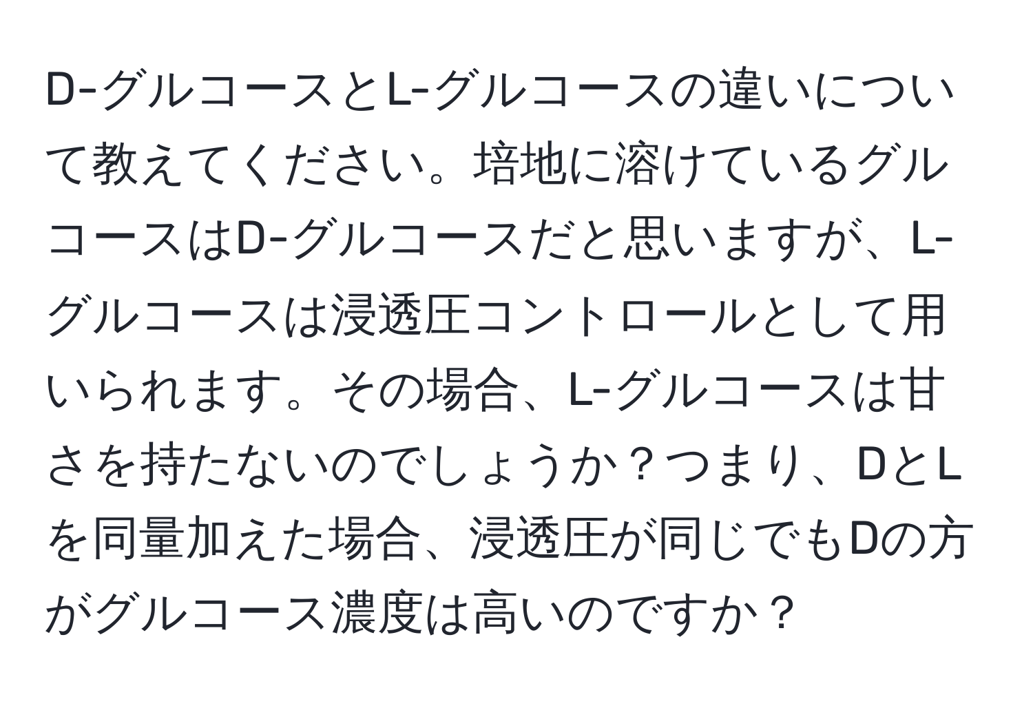 D-グルコースとL-グルコースの違いについて教えてください。培地に溶けているグルコースはD-グルコースだと思いますが、L-グルコースは浸透圧コントロールとして用いられます。その場合、L-グルコースは甘さを持たないのでしょうか？つまり、DとLを同量加えた場合、浸透圧が同じでもDの方がグルコース濃度は高いのですか？