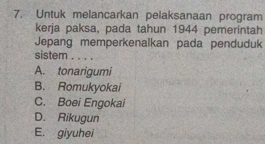 Untuk melancarkan pelaksanaan program
kerja paksa, pada tahun 1944 pemerintah
Jepang memperkenalkan pada penduduk
sistem . . . .
A. tonarigumi
B. Romukyokai
C. Boei Engokai
D. Rikugun
E. giyuhei