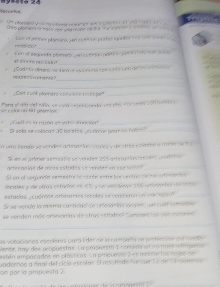 ayecto 24
Resuelve.
Un plomero y su ayudante reparten sus ingresos con una razón de 7 z
Otro plómero lo hace con una razón de 8:4. Por instalar 3 lavabos, se cobra 1 
Con el primer plomero, zen cuántas partes iguales hay que dividir of da
recibido?_
Con el segundo plomero, ¿en cuántas partes iguales hay que dividir
el dinero recibido?_
¿Cuánto dinero recibirá el ayudante con cada uno de los plomeros
respectivamente?_
_
¿Con cuál plomero conviene trabajar?_
Para el día del niño, se está organizando una rifa. Por cada 100 boletos
se colocan 60 premios.
¿Cuál es la razón en esta situación?
_
Si solo se colocan 30 boletos, ¿cuántos premios habrá?_
En una tienda se venden artesanías locales y de otros estados a razón de 32
Si en el primer semestre se venden 255 artesanías locales, ¿cuántas
artesanías de otros estados se venden en ese lapso?_
Si en el segundo semestre la razón entre las ventas de las artesanías
locales y de otros estados es 4:3 , y se vendieron 255 artesanías de otros
estados. ¿cuántas artesanías locales se vendieron en ese lapso?_
Si se vende la misma cantidad de artesanías locales, zen cuál semestre
se venden más artesanías de otros estados? Compara las dos razones
_
_
_
las votaciones escolares para líder de la campaña en protección del medio
iente, hay dos propuestas. La propuesta 1 consiste en no traer refrigerios
estén empacados en plásticos. La propuesta 2 es reciclar las hojas de
uadernos a final del ciclo escolar. El resultado fue que 12 de 19 alumnos
on por la propuesta 2.
sie   es de la  pronues ta