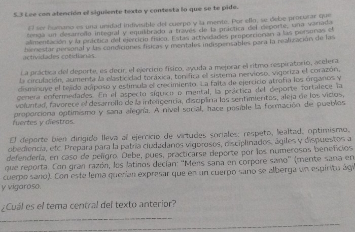 5.3 Lee con atención el siguiente texto y contesta lo que se te pide.
El ser humano es una unidad indivisible del cuerpo y la mente. Por ello, se debe procurar que
tenga un desarrollo integral y equilibrado a través de la práctica del deporte, una variada
alimentación y la práctica del ejercicio físico. Estas actividades proporcionan a las personas el
bienestar personal y las condiciones físicas y mentales indispensables para la realización de las
actividades cotidianas.
La práctica del deporte, es decir, el ejercicio físico, ayuda a mejorar el ritmo respiratorio, acelera
la circulación, aumenta la elasticidad toráxica, tonifica el sistema nervioso, vigoriza el corazón,
disminuye el tejido adiposo y estimula el crecimiento. La falta de ejercicio atrofia los órganos y
genera enfermedades. En el aspecto síquico o mental, la práctica del deporte fortalece la
voluntad, favorece el desarrollo de la inteligencia, disciplina los sentimientos, aleja de los vicios,
proporciona optimismo y sana alegría. A nivel social, hace posible la formación de pueblos
fuertes y diestros.
El deporte bien dirigído lleva al ejercicio de virtudes sociales: respeto, lealtad, optimismo,
obediencia, etc. Prepara para la patria ciudadanos vigorosos, disciplinados, ágiles y dispuestos a
defenderla, en caso de peligro. Debe, pues, practicarse deporte por los numerosos beneficios
que reporta. Con gran razón, los latinos decían: “Mens sana en corpore sano” (mente sana en
cuerpo sano). Con este lema querían expresar que en un cuerpo sano se alberga un espíritu ági
y vigoroso.
¿Cuál es el tema central del texto anterior?
_
_
_
_