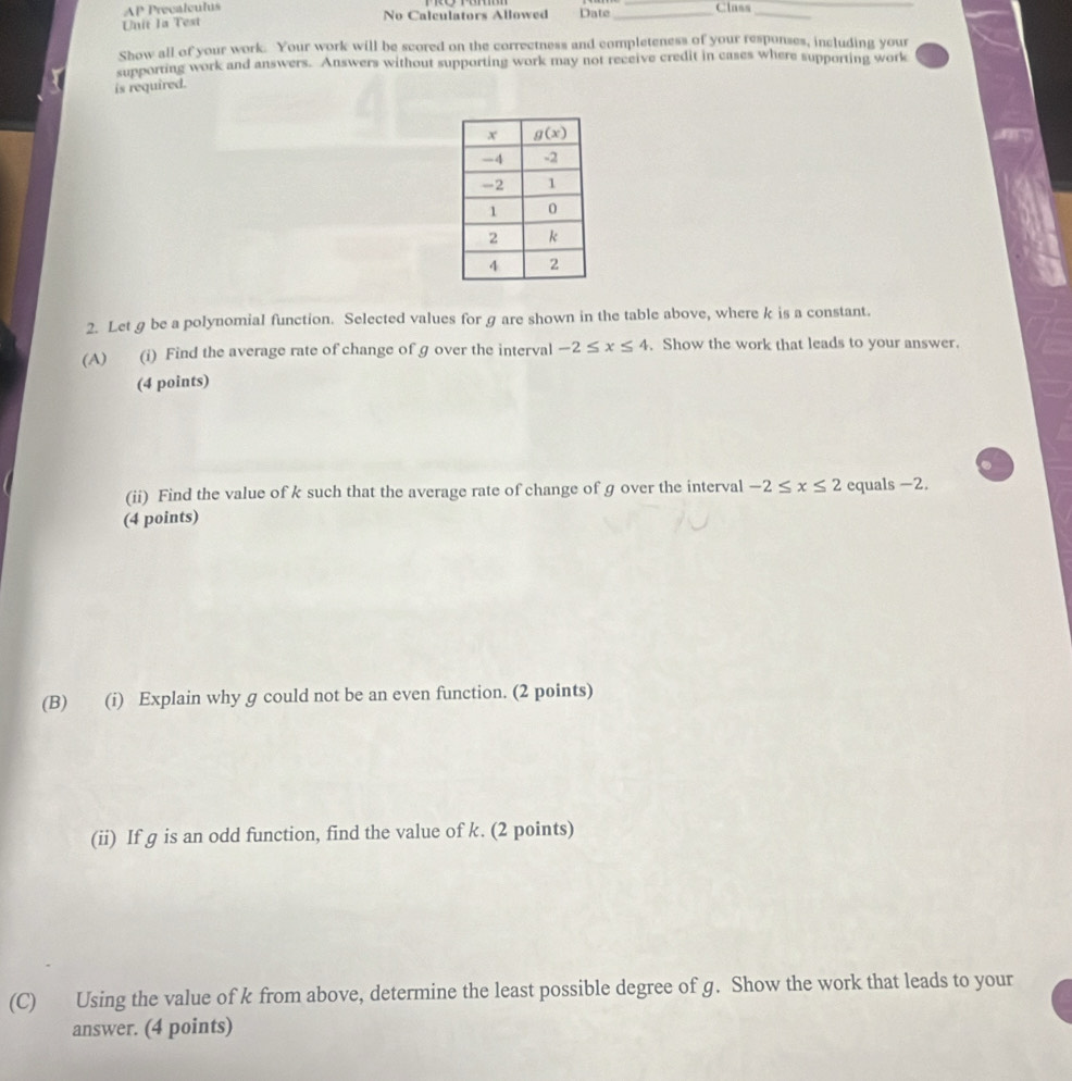 AP Precalculus
Unit 1a Test No Calculators Allowed Date _Class__
Show all of your work. Your work will be scored on the correctness and completeness of your responses, including your
supporting work and answers. Answers without supporting work may not receive credit in cases where supporting work
is required.
2. Let g be a polynomial function. Selected values for g are shown in the table above, where k is a constant.
(A) (i) Find the average rate of change of ɡ over the interval -2≤ x≤ 4. Show the work that leads to your answer.
(4 points)
(ii) Find the value of k such that the average rate of change of g over the interval -2≤ x≤ 2 equals -2.
(4 points)
(B) (i) Explain why g could not be an even function. (2 points)
(ii) If g is an odd function, find the value of k. (2 points)
(C) Using the value of k from above, determine the least possible degree of g. Show the work that leads to your
answer. (4 points)