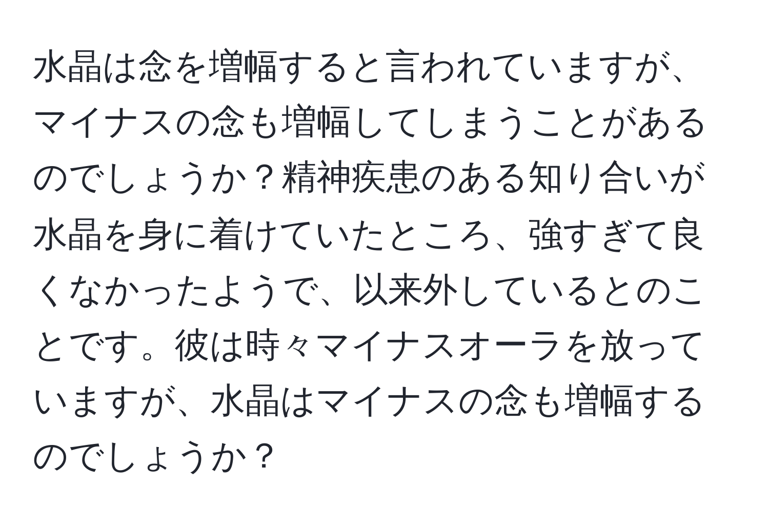 水晶は念を増幅すると言われていますが、マイナスの念も増幅してしまうことがあるのでしょうか？精神疾患のある知り合いが水晶を身に着けていたところ、強すぎて良くなかったようで、以来外しているとのことです。彼は時々マイナスオーラを放っていますが、水晶はマイナスの念も増幅するのでしょうか？