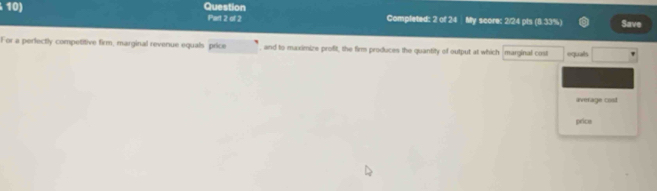 Question Part 2 of 2 Completed: 2 of 24 My score: 2/24 pts (8.33%) Save 
For a perfectly competitive firm, marginal revenue equals price , and to maximize profit, the firm produces the quantity of output at which marginal cost equals 
average cost 
price