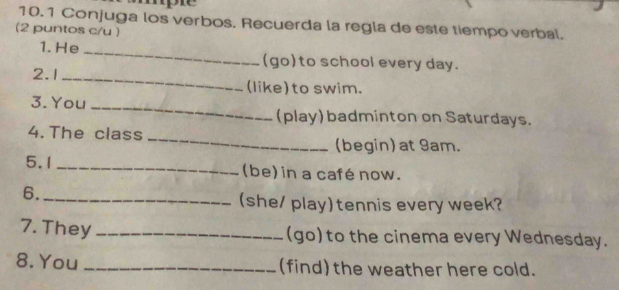 10.1 Conjuga los verbos. Recuerda la regla de este tiempo verbal. 
(2 puntos c/u ) 
1. He_ 
(go)to school every day. 
2.1_ 
(like)to swim. 
3.You_ 
(play) badminton on Saturdays. 
_ 
4. The class 
(begin) at 9am. 
5.1 _(be) in a café now. 
6._ 
(she/ play)tennis every week? 
7. They_ 
(go) to the cinema every Wednesday. 
8. You _(find) the weather here cold.