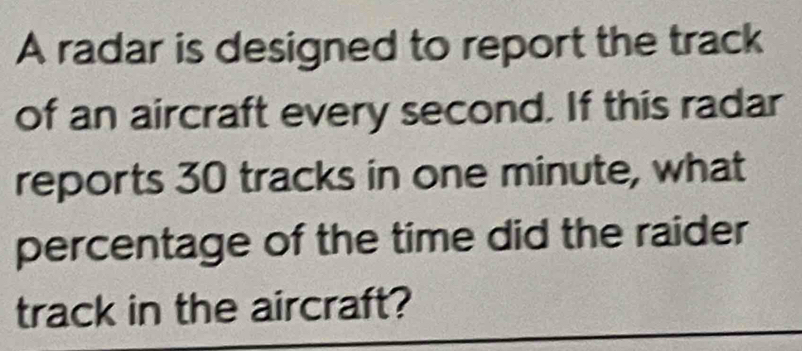 A radar is designed to report the track 
of an aircraft every second. If this radar 
reports 30 tracks in one minute, what 
percentage of the time did the raider 
track in the aircraft?