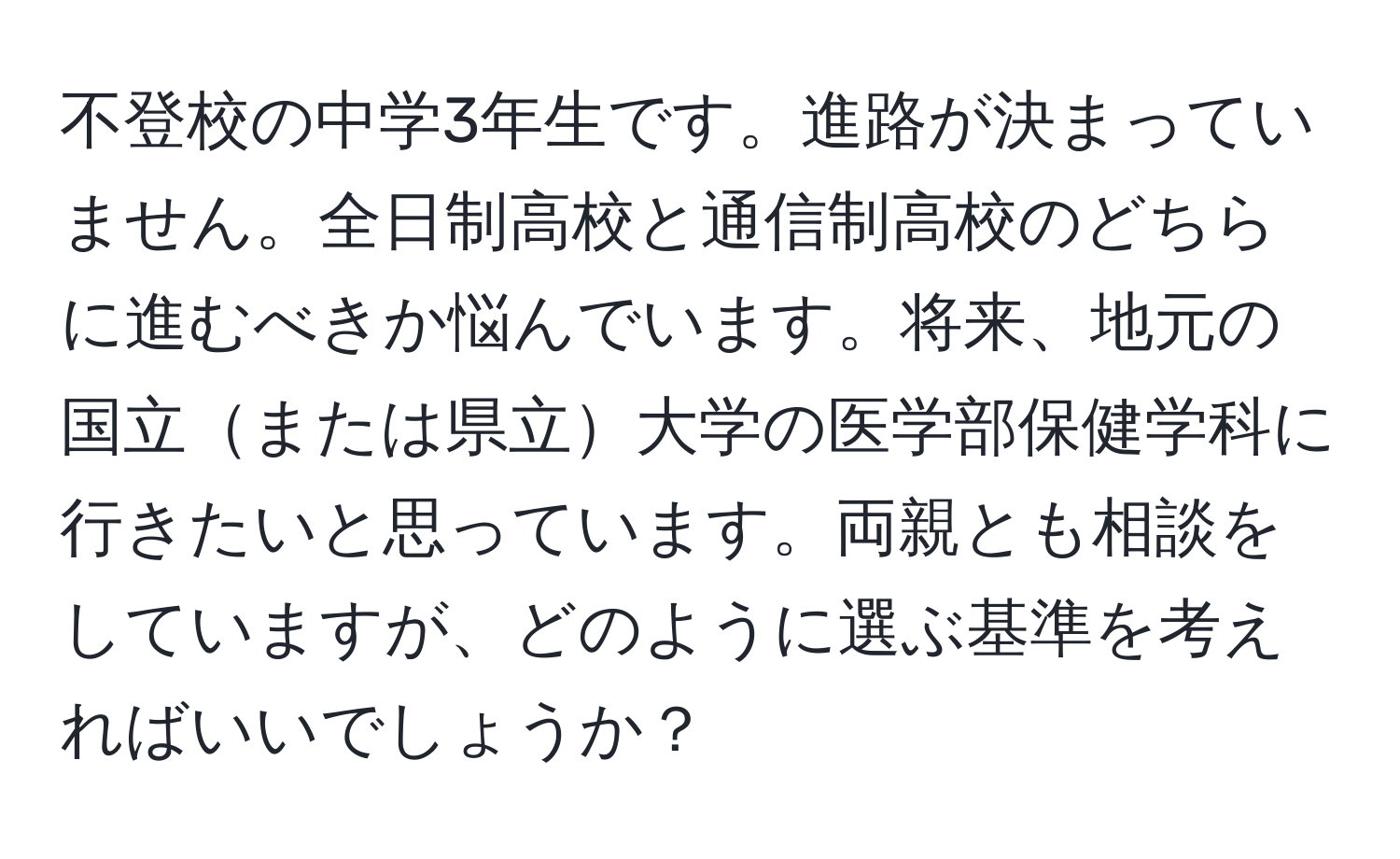 不登校の中学3年生です。進路が決まっていません。全日制高校と通信制高校のどちらに進むべきか悩んでいます。将来、地元の国立または県立大学の医学部保健学科に行きたいと思っています。両親とも相談をしていますが、どのように選ぶ基準を考えればいいでしょうか？