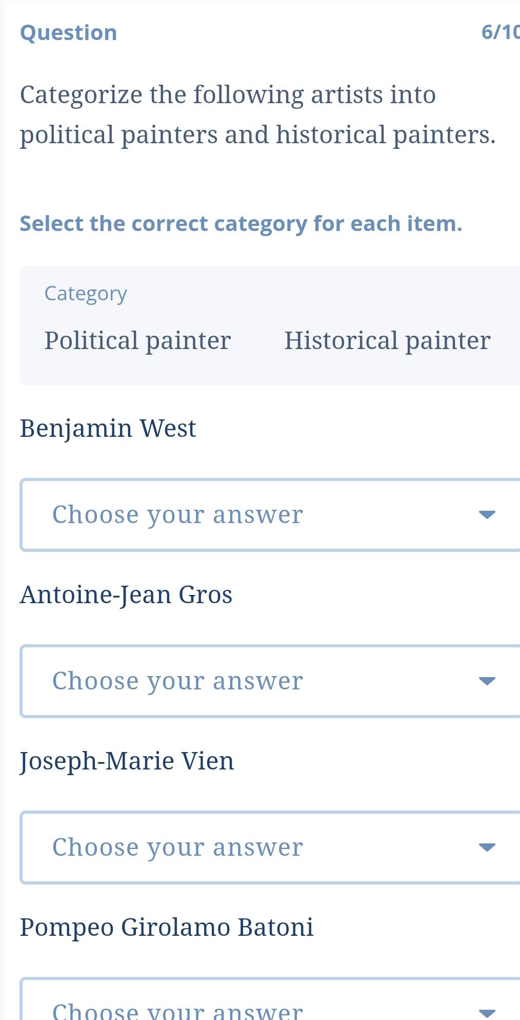 Question 6/10
Categorize the following artists into
political painters and historical painters.
Select the correct category for each item.
Category
Political painter Historical painter
Benjamin West
Choose your answer
Antoine-Jean Gros
Choose your answer
Joseph-Marie Vien
Choose your answer
Pompeo Girolamo Batoni
Choose vour answer