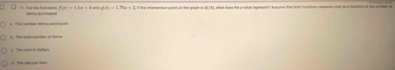 f(x)=1.5x+4 and g(x)=1.75x+2 if the intersection point on the graph is (8,38) ), what does the y -ealue represent? Assume that both functions measure oset as a function or me sumser s!1 Far the functions items purchased.
s The number tems purchased
li The total number of items. The cost i dullers
d. The rate per dam