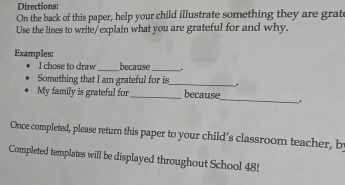 Directions: 
On the back of this paper, help your child illustrate something they are grate 
Use the lines to write/explain what you are grateful for and why. 
Examples: _because _. 
I chose to draw 
Something that I am grateful for is_ . 
My family is grateful for_ because_ . 
Once completed, please return this paper to your child’s classroom teacher, b 
Completed templates will be displayed throughout School 48!