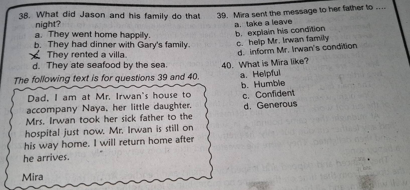 What did Jason and his family do that 39. Mira sent the message to her father to ....
night?
a. take a leave
a. They went home happily.
b. explain his condition
b. They had dinner with Gary's family.
c. help Mr. Irwan family
They rented a villa.
d. inform Mr. Irwan's condition
d. They ate seafood by the sea.
40. What is Mira like?
The following text is for questions 39 and 40.
a.Helpful
b. Humble
Dad, I am at Mr. Irwan's house to
c. Confident
accompany Naya, her little daughter.
d. Generous
Mrs. Irwan took her sick father to the
hospital just now. Mr. Irwan is still on
his way home. I will return home after
he arrives.
Mira