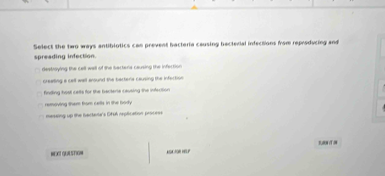 Select the two ways antibiotics can prevent bacteria causing bacterial infections from reproducing and
spreading infection.
destroying the cell wall of the bacteria causing the infection
creating a cell wall around the bacteria causing the infection
finding host cells for the bacteria causing the infection
removing them from cells in the body
messing up the bactera's DNA replication process
TLARN IF IN
NEXT QUESTION ASK FOR HELP