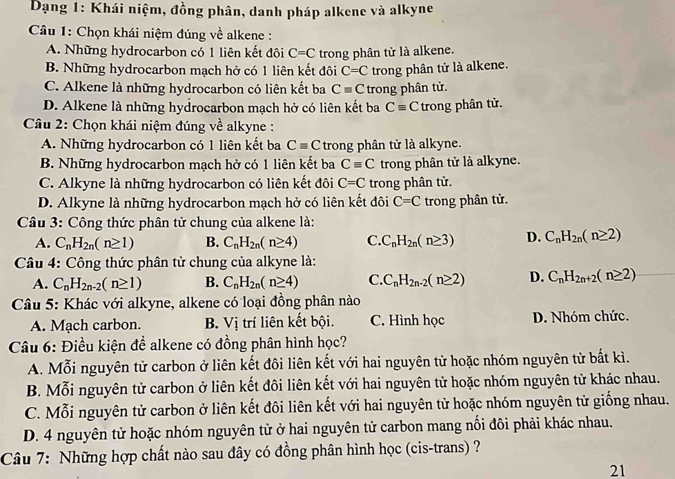 Dạng 1: Khái niệm, đồng phân, danh pháp alkene và alkyne
Câu 1: Chọn khái niệm đúng về alkene :
A. Những hydrocarbon có 1 liên kết đôi C=C trong phân tử là alkene.
B. Những hydrocarbon mạch hở có 1 liên kết đôi C=C trong phân tử là alkene.
C. Alkene là những hydrocarbon có liên kết ba Cequiv C trong phân tử.
D. Alkene là những hydrocarbon mạch hở có liên kết ba Cequiv C trong phân tử.
Câu 2: Chọn khái niệm đúng về alkyne :
A. Những hydrocarbon có 1 liên kết ba Cequiv C trong phân tử là alkyne.
B. Những hydrocarbon mạch hở có 1 liên kết ba Cequiv C trong phân tử là alkyne.
C. Alkyne là những hydrocarbon có liên kết đôi C=C trong phân tử.
D. Alkyne là những hydrocarbon mạch hở có liên kết đôi C=C trong phân tử.
Câu 3: Công thức phân tử chung của alkene là:
A. C_nH_2n(n≥ 1) B. C_nH_2n(n≥ 4) C. C_nH_2n(n≥ 3) D. C_nH_2n(n≥ 2)
* Câu 4: Công thức phân tử chung của alkyne là:
A. C_nH_2n-2(n≥ 1) B. C_nH_2n(n≥ 4) C. C_nH_2n-2(n≥ 2) D. C_nH_2n+2(n≥ 2)
*  Câu 5: Khác với alkyne, alkene có loại đồng phân nào
A. Mạch carbon. B. Vị trí liên kết bội. C. Hình học D. Nhóm chức.
Câu 6: Điều kiện để alkene có đồng phân hình học?
A. Mỗi nguyên tử carbon ở liên kết đôi liên kết với hai nguyên tử hoặc nhóm nguyên tử bất kì.
B. Mỗi nguyên tử carbon ở liên kết đôi liên kết với hai nguyên tử hoặc nhóm nguyên tử khác nhau.
C. Mỗi nguyên tử carbon ở liên kết đôi liên kết với hai nguyên tử hoặc nhóm nguyên tử giống nhau.
D. 4 nguyên tử hoặc nhóm nguyên tử ở hai nguyên tử carbon mang nối đôi phải khác nhau.
Câu 7: Những hợp chất nào sau đây có đồng phân hình học (cis-trans) ?
21