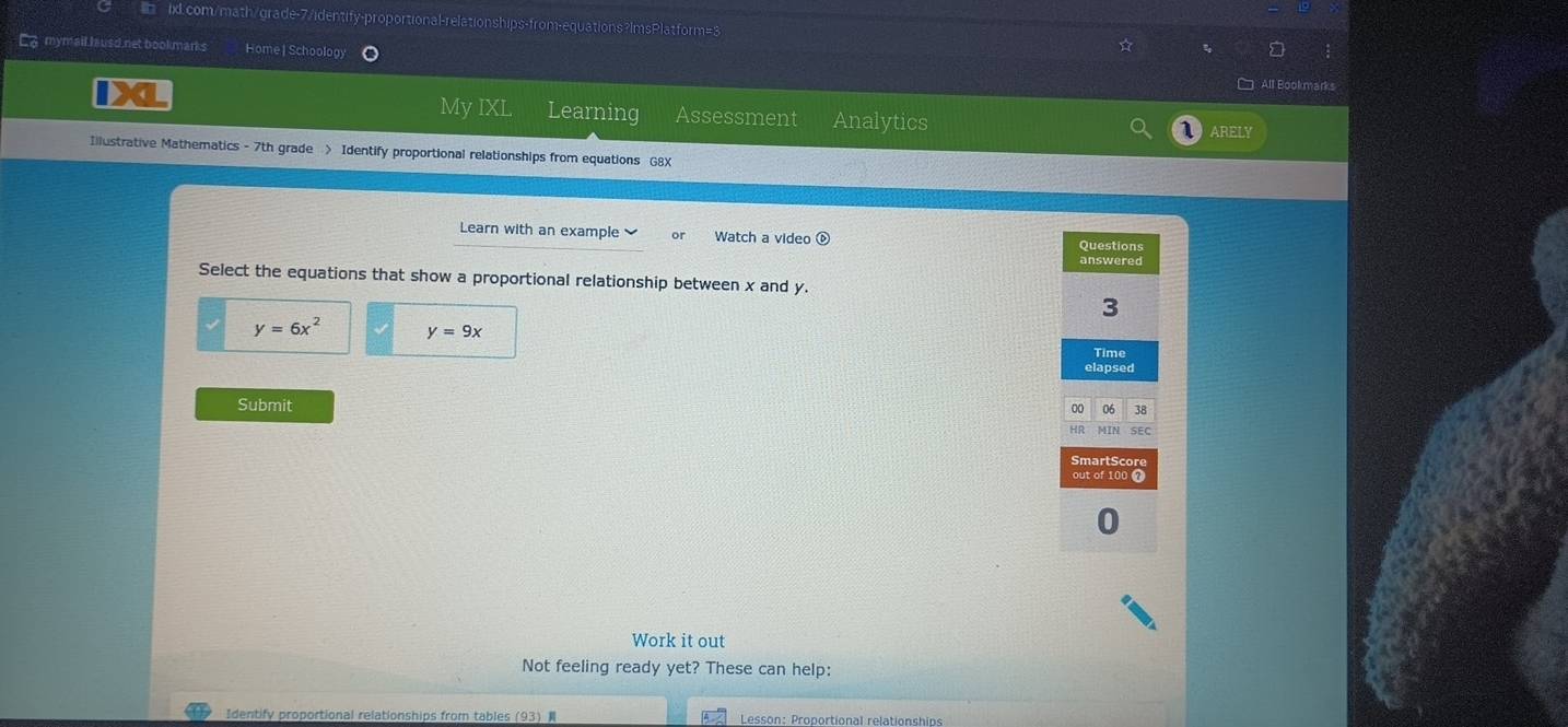 La mymail husd net bookmanks Home | Schoolog)
All Bookmark
IX Assessment Analytics
My IXI Learning
ARELY
Illustrative Mathematics - 7th grade > Identify proportional relationships from equations G8X
Learn with an example Watch a video 
Questions
answered
Select the equations that show a proportional relationship between x and y.
3
y=6x^2 y=9x
Time
elapsed
Submit
00 06 38
Hr MIN SEC
SmartScor
out of 100 @
0
Work it out
Not feeling ready yet? These can help:
Identify proportional relationships from tables (93 Lesson: Proportional relationships