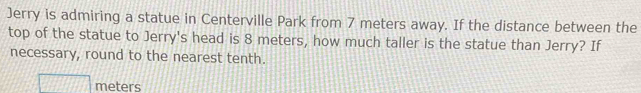 Jerry is admiring a statue in Centerville Park from 7 meters away. If the distance between the 
top of the statue to Jerry's head is 8 meters, how much taller is the statue than Jerry? If 
necessary, round to the nearest tenth.
meters