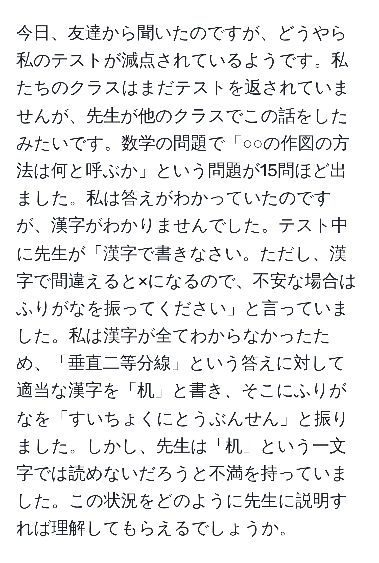 今日、友達から聞いたのですが、どうやら私のテストが減点されているようです。私たちのクラスはまだテストを返されていませんが、先生が他のクラスでこの話をしたみたいです。数学の問題で「○○の作図の方法は何と呼ぶか」という問題が15問ほど出ました。私は答えがわかっていたのですが、漢字がわかりませんでした。テスト中に先生が「漢字で書きなさい。ただし、漢字で間違えると×になるので、不安な場合はふりがなを振ってください」と言っていました。私は漢字が全てわからなかったため、「垂直二等分線」という答えに対して適当な漢字を「机」と書き、そこにふりがなを「すいちょくにとうぶんせん」と振りました。しかし、先生は「机」という一文字では読めないだろうと不満を持っていました。この状況をどのように先生に説明すれば理解してもらえるでしょうか。