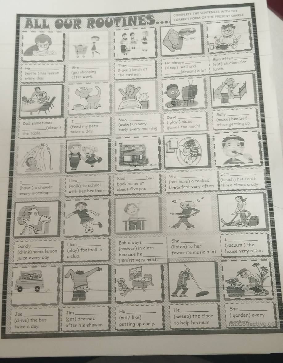 COMPLETE THE SENTENCES WITH THE
ALL OUR ROUTINES. CORRECT FORM OF THE PRESENT SIMPLE
(write ) his lesson (go) shopping (have ) lunch at (sleep) well and (eat) chicken for
H
She They He always Sam often_
every day. after work. the canteen _(dream) a lot lunch.
Max Dave_ Sally_
Dad sometimes I_
(clear ) (feed my pets (wake) up very ( play ) video (make) her bed
the table. twice a day. early every morning games too much! after getting up.
e (go) Wc_ Sam_
Lisa
Neil
(have ) a show er (walk) to school back home at (not have) a cooked (brush) his teeth
every morning with her brother. about five pm. breakfast very often three times a day.
Sandy Liam Bob always _She _I_
(drink) some lemon (play) football in (answer) in class (listen) to her (vacuum ) the
juice every day a club. because he _favourite music a lot house very often.
(like) it very much.
Joe Jim _He _He _She_
(drive) the bus (get) dressed (not/ like) (sweep) the floor (garden) every
Weeken
twice a day. after his shower. getting up early. to help his mum ISLCofective.co