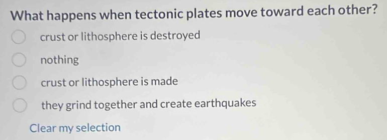 What happens when tectonic plates move toward each other?
crust or lithosphere is destroyed
nothing
crust or lithosphere is made
they grind together and create earthquakes
Clear my selection