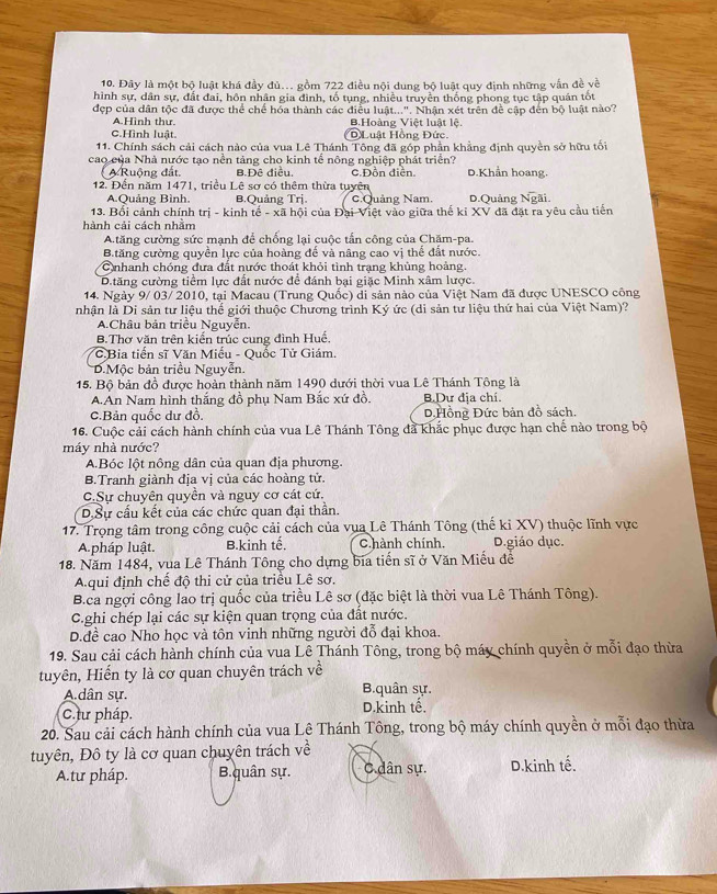 Đây là một bộ luật khá đầy đủ.. gồm 722 điều nội dung bộ luật quy định những vẫn đề về
hình sự, dân sự, đất đai, hôn nhân gia đình, tố tụng, nhiều truyền thống phong tục tập quán tốt
đẹp của dân tộc đã được thể chế hóa thành các điều luật...". Nhận xét trên đề cập đến bộ luật nào?
A.Hình thư. B.Hoàng Việt luật lệ.
C.Hình luật. Đ Luật Hồng Đức.
11. Chính sách cải cách nào của vua Lê Thánh Tông đã góp phần khẳng định quyền sở hữu tối
cao của Nhà nước tạo nền tảng cho kinh tế nông nghiệp phát triển? D.Khẩn hoang.
A Ruộng đất. B.Đê điều. c.Đồn điễn.
12. Đến năm 1471, triều Lê sơ có thêm thừa tuyên D.Quảng overline Ngai.
A.Quảng Bình. B.Quảng Trj. C.Quảng Nam.
13. Bổi cảnh chính trị - kinh tế - xã hội của Đại Việt vào giữa thế kỉ XV đã đặt ra yêu cầu tiến
hành cải cách nhằm
A.tăng cường sức mạnh để chống lại cuộc tấn công của Chặm-pa.
B.tăng cường quyền lực của hoàng đế và nâng cao vị thế đất nước.
Cnhanh chóng đưa đất nước thoát khỏi tình trạng khủng hoảng.
Dtăng cường tiểm lực đất nước để đánh bại giặc Minh xâm lược.
14. Ngày 9/ 03/ 2010, tại Macau (Trung Quốc) di sản nào của Việt Nam đã được UNESCO công
nhận là Di sản tư liệu thể giới thuộc Chương trình Ký ức (di sản từ liệu thứ hai của Việt Nam)?
A.Châu bản triều Nguyễn.
B.Thơ văn trên kiến trúc cung đình Huế,
*C.Bia tiến sĩ Văn Miếu - Quốc Tử Giám.
D.Mộc bản triều Nguyễn.
15. Bộ bản đồ được hoàn thành năm 1490 dưới thời vua Lê Thánh Tông là
A.An Nam hình thắng đồ phụ Nam Bắc xứ đồ. B.Dự địa chí.
C.Bản quốc dư đồ. D.Hồng Đức bản đồ sách.
16. Cuộc cải cách hành chính của vua Lê Thánh Tông đã khắc phục được hạn chế nào trong bộ
máy nhà nước?
A.Bóc lột nông dân của quan địa phương.
B.Tranh giành địa vị của các hoàng tử.
C.Sự chuyên quyền và nguy cơ cát cứ.
DSự cầu kết của các chức quan đại thần.
17. Trọng tâm trong công cuộc cải cách của vụa Lê Thánh Tông (thế ki XV) thuộc lĩnh vực
A.pháp luật. B.kinh tế, C hành chính, D.giáo dục.
18. Năm 1484, vua Lê Thánh Tông cho dựng bía tiến sĩ ở Văn Miếu đề
A qui định chể độ thi cử của triều Lê sơ.
B.ca ngợi công lao trị quốc của triều Lê sơ (đặc biệt là thời vua Lê Thánh Tông).
C.ghi chép lại các sự kiện quan trọng của đất nước.
D.đề cao Nho học và tôn vinh những người đỗ đại khoa.
19. Sau cải cách hành chính của vua Lê Thánh Tông, trong bộ máy chính quyền ở mỗi đạo thừa
tuyên, Hiến ty là cơ quan chuyên trách về
A.dân sự. B.quân sự.
C.tư pháp. D.kinh tế.
20. Sau cải cách hành chính của vua Lê Thánh Tông, trong bộ máy chính quyền ở mỗi đạo thừa
tuyên, Đô ty là cơ quan chuyên trách về
A.tư pháp. B.quân sự. C dân sự. D.kinh tế.