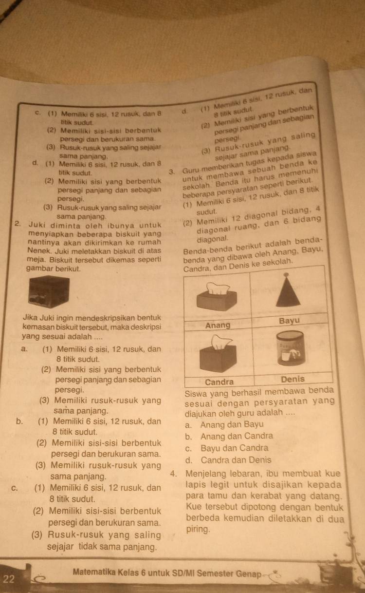 c. (1) Memiliki 6 sisi, 12 rusuk, dan 8 d. (1) Memiliki 6 sisi, 12 rusuk, dan
8 titik sudut.
titik sudut.
(2) Memiliki sisi yang berbentuk
(2) Memiliki sisi-sisi berbentuk
persegi panjang dan sebagian persegi.
persegi dan berukuran sama.
(3) Rusuk-rusuk yang saling sejajar
(3) Rusuk-rusuk yang saling
sama panjang.
sejajar sama panjang.
d. (1) Memiliki 6 sisi, 12 rusuk, dan 8
titik sudut.
3. Guru memberikan tugas kepada siswa
(2) Memiliki sisi yang berbentuk untuk membawa sebuah benda ke
persegi panjang dan sebagian
sekolah. Benda itu harus memenuhi
persegi.
beberapa persyaratan seperti berikut.
(3) Rusuk-rusuk yang saling sejajar (1) Memiliki 6 sisi, 12 rusuk, dan 8 titik
sudut.
sama panjang.
2. Juki diminta oleh ibunya untuk (2) Memiliki 12 diagonal bidang, 4
menyiapkan beberapa biskuit yang diagonal ruang, dan 6 bidang
nantinya akan dikirimkan ke rumah diagonal.
Nenek. Juki meletakkan biskuit di atas Benda-benda berikut adalah benda-
meja. Biskuit tersebut dikemas seperti benda yang dibawa oleh Anang, Bayu,
gambar berikut.
Candra, dan Denis ke sekolah.
Jika Juki ingin mendeskripsikan bentuk
kemasan biskuit tersebut, maka deskripsi Anang Bayu
yang sesuai adalah ....
a. (1) Memiliki 6 sisi, 12 rusuk, dan
8 titik sudut.
(2) Memiliki sisi yang berbentuk
persegi panjang dan sebagian Candra Denis
persegi.
Siswa yang berhasil membawa benda
(3) Memiliki rusuk-rusuk yang sesuai dengan persyaratan yang
sama panjang. diajukan oleh guru adalah ....
b. (1) Memiliki 6 sisi, 12 rusuk, dan a. Anang dan Bayu
8 titik sudut.
(2) Memiliki sisi-sisi berbentuk b. Anang dan Candra
persegi dan berukuran sama. c. Bayu dan Candra
(3) Memiliki rusuk-rusuk yang d. Candra dan Denis
sama panjang. 4. Menjelang lebaran, ibu membuat kue
C. (1) Memiliki 6 sisi, 12 rusuk, dan lapis legit untuk disajikan kepada
8 titik sudut. para tamu dan kerabat yang datang.
Kue tersebut dipotong dengan bentuk
(2) Memiliki sisi-sisi berbentuk berbeda kemudian diletakkan di dua
persegi dan berukuran sama.
(3) Rusuk-rusuk yang saling piring.
sejajar tidak sama panjang.
22
Matematika Kelas 6 untuk SD/MI Semester Genap