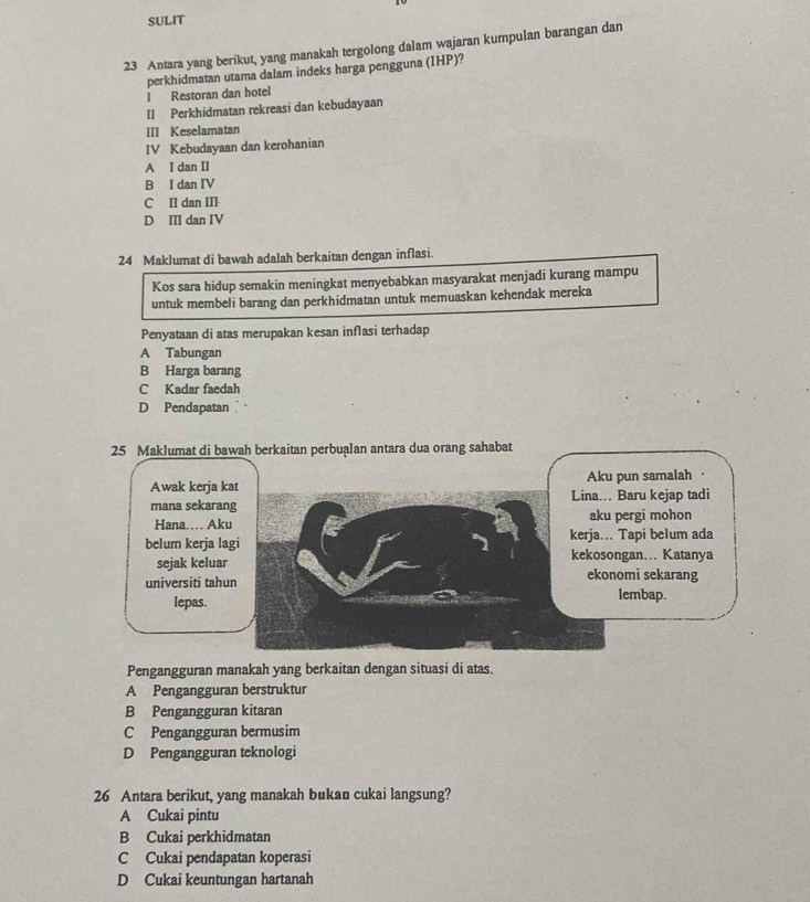 SULIT
23 Antara yang berikut, yang manakah tergolong dalam wajaran kumpulan barangan dan
perkhidmatan utama dalam indeks harga pengguna (IHP)?
I Restoran dan hotel
II Perkhidmatan rekreasi dan kebudayaan
III Keselamatan
IV Kebudayaan dan kerohanian
A I dan II
B I dan IV
C II dan III
D III dan IV
24 Maklumat di bawah adalah berkaitan dengan inflasi.
Kos sara hidup semakin meningkat menyebabkan masyarakat menjadi kurang mampu
untuk membeli barang dan perkhidmatan untuk memuaskan kehendak mereka
Penyataan di atas merupakan kesan inflasi terhadap
A Tabungan
B Harga barang
C Kadar faedah
D Pendapatan
25 Maklumat di bawah berkaitan perbualan antara dua orang sahabat
Awak kerja kat Aku pun samalah
mana sekarang Lina. Baru kejap tadi
Hana… Aku aku pergi mohon
belum kerja lagi kerja... Tapi belum ada
sejak keluar kekosongan... Katanya
universiti tahun
ekonomi sekarang
lepas. lembap.
Pengangguran manakah yang berkaitan dengan situasi di atas.
A Pengangguran berstruktur
B Pengangguran kitaran
C Pengangguran bermusim
D Pengangguran teknologi
26 Antara berikut, yang manakah bukan cukai langsung?
A Cukai pintu
B Cukai perkhidmatan
C Cukai pendapatan koperasi
D Cukai keuntungan hartanah