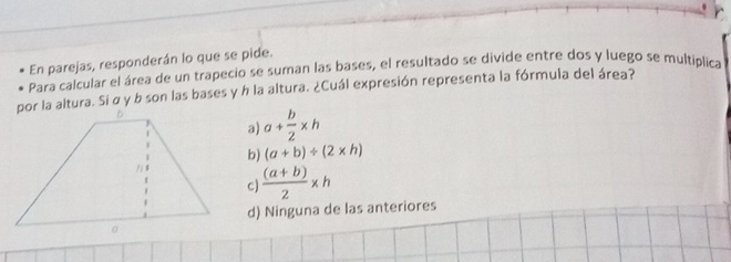 En parejas, responderán lo que se pide.
Para calcular el área de un trapecio se suman las bases, el resultado se divide entre dos y luego se multiplica
por la altura. Si σ y b son las bases y h la altura. ¿Cuál expresión representa la fórmula del área?
a a+ b/2 * h
b) (a+b)/ (2* h)
c)  ((a+b))/2 * h
d) Ninguna de las anteriores