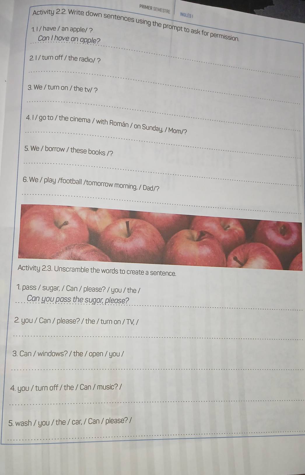 PRIMER SEMESTRE INGLES I 
Activity 2.2. Write down sentences using the prompt to ask for permission 
1. I / have / an apple/ ? 
_ 
Can I have an apple? 
2 1 / turn off / the radio/ ? 
_ 
3. We / turn on / the tv/ ? 
_ 
_ 
4. I / go to / the cinema / with Román / on Sunday, / Mom/? 
5. We / borrow / these books /? 
_ 
_ 
_ 
6. We / play /football /tomorrow morning, / Dad/?_ 
e words to create a sentence. 
1. pass / sugar, / Can / please? / you / the / 
_ 
Can you pass the sugar, please? 
2. you / Can / please? / the / turn on / TV, / 
_ 
3. Can / windows? / the / open / you / 
_ 
4. you / turn off / the / Can / music? / 
_ 
_ 
5. wash / you / the / car, / Can / please? /