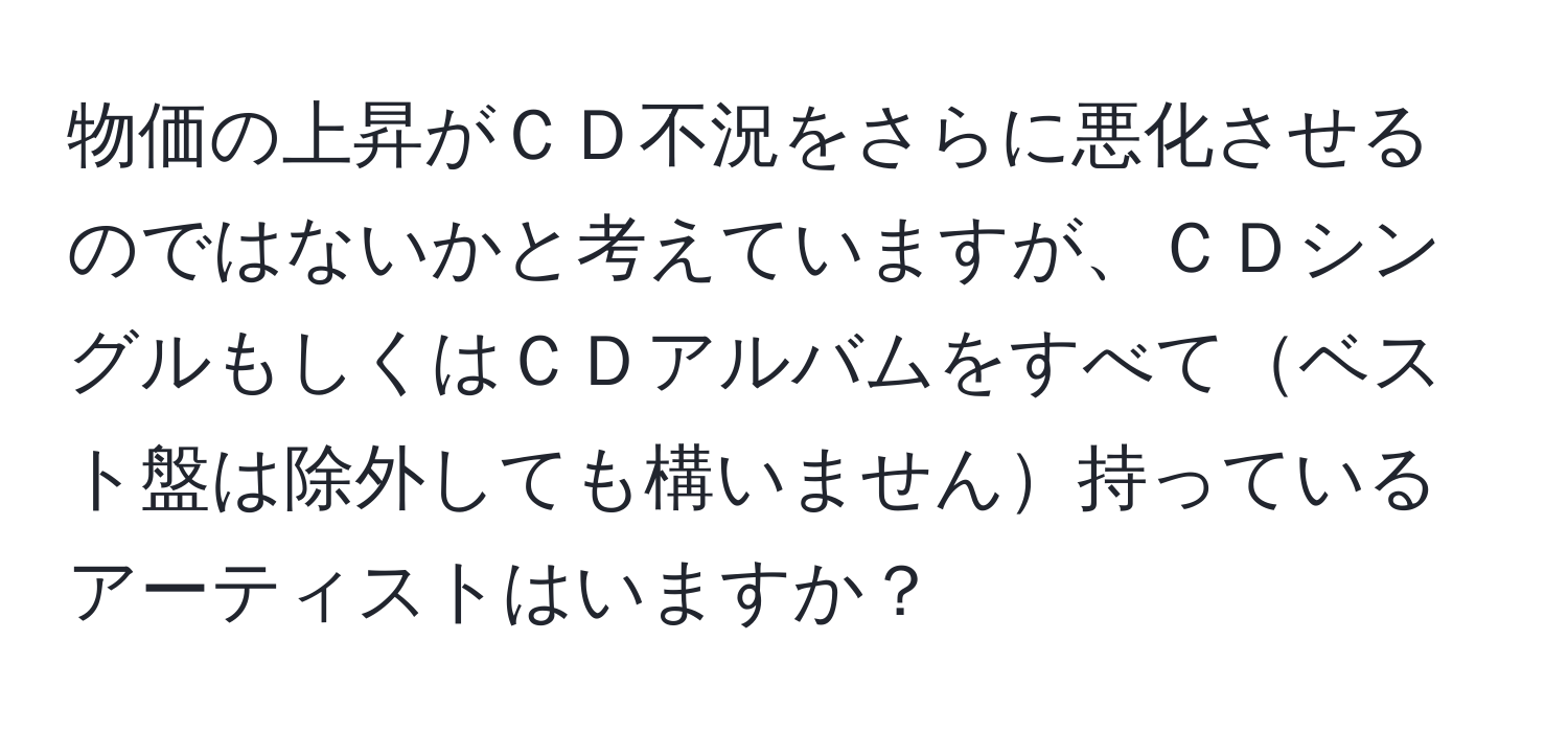 物価の上昇がＣＤ不況をさらに悪化させるのではないかと考えていますが、ＣＤシングルもしくはＣＤアルバムをすべてベスト盤は除外しても構いません持っているアーティストはいますか？