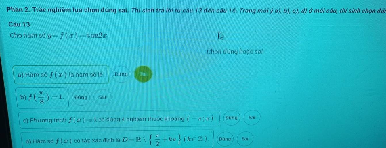 Phần 2. Trắc nghiệm lựa chọn đúng sai. Thí sinh trá lời từ câu 13 đến câu 16: Trong môi ý a), b), c), d) ở mỗi câu, thí sinh chọn đú
Câu 13
Cho hàm số y=f(x)=tan 2x. 
Chọn đúng hoặc sai
a) Hàm số f(x) là hàm số lẻ Đứng
b) f( π /8 )=1. Đúng cSm
c) Phương trình f(x)=1 có đúng 4 nghiệm thuộc khoảng (-π ;π ) Đúng Sai
d) Hàm số f(x) có tập xác định là D=R   π /2 +kπ  (k∈ Z) Đúng Sai