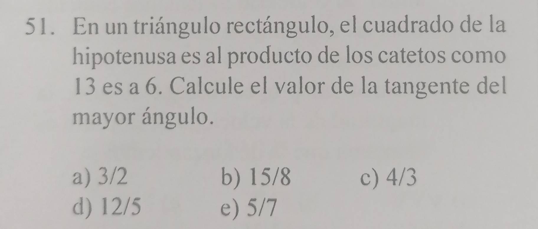 En un triángulo rectángulo, el cuadrado de la
hipotenusa es al producto de los catetos como
13 es a 6. Calcule el valor de la tangente del
mayor ángulo.
a) 3/2 b) 15/8 c) 4/3
d) 12/5 e) 5/7