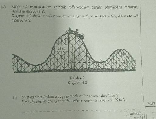 Rajah 4.2 menunjukkan gerabak roller-couser dengan penumpang menuruni 
landasan dari X ke Y. 
Diagram 4.2 shows a roller coaster carriage with passengers sliding down the rail 
from X 10 Y. 
Rajah 4.2 
Diagram 4.2 
(i) Nyatakan perubahan tenaga gerabak ro/ler couster dari X ke Y. 
State the energy changes of the roller coaster carriage from X to Y. 
4(d)(1 
_ 
_ 
[1 markah]