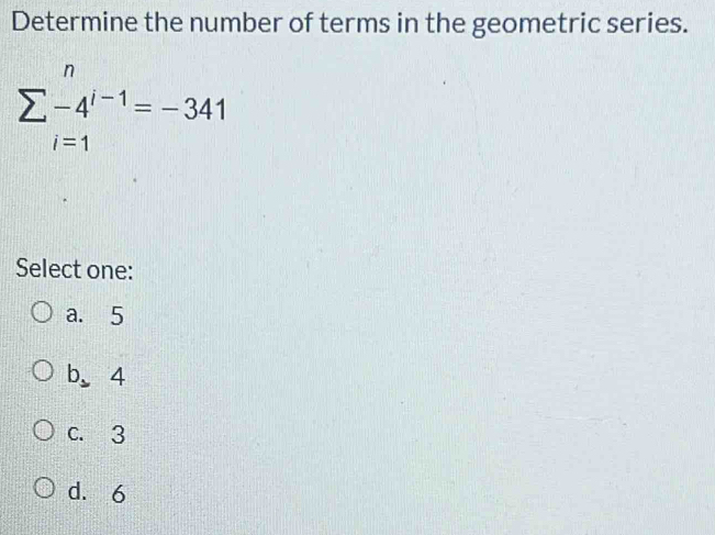 Determine the number of terms in the geometric series.
sumlimits _(i=1)^n-4^(i-1)=-341
Select one:
a. 5
b. 4
C. 3
d. 6